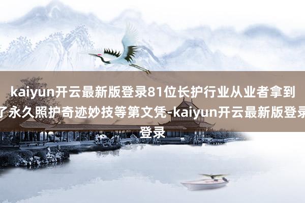 kaiyun开云最新版登录81位长护行业从业者拿到了永久照护奇迹妙技等第文凭-kaiyun开云最新版登录