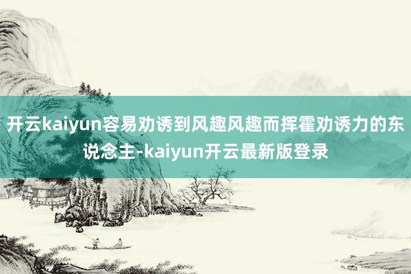 开云kaiyun容易劝诱到风趣风趣而挥霍劝诱力的东说念主-kaiyun开云最新版登录
