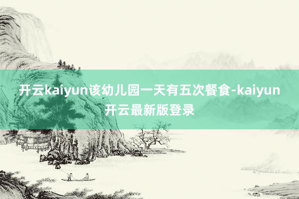 开云kaiyun该幼儿园一天有五次餐食-kaiyun开云最新版登录