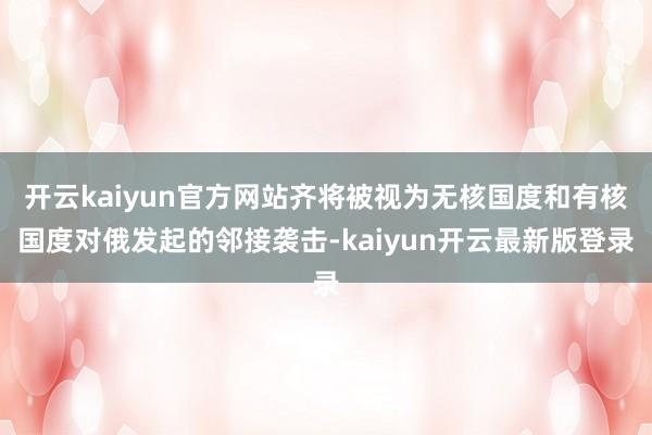 开云kaiyun官方网站齐将被视为无核国度和有核国度对俄发起的邻接袭击-kaiyun开云最新版登录