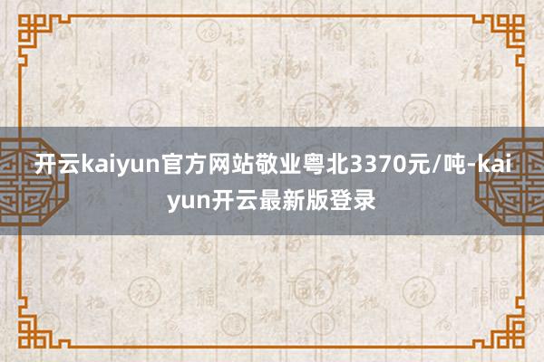 开云kaiyun官方网站敬业粤北3370元/吨-kaiyun开云最新版登录