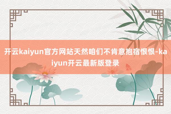 开云kaiyun官方网站天然咱们不肯意抱宿恨恨-kaiyun开云最新版登录