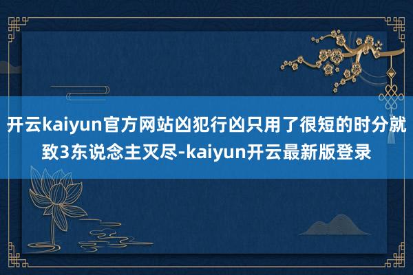 开云kaiyun官方网站凶犯行凶只用了很短的时分就致3东说念主灭尽-kaiyun开云最新版登录