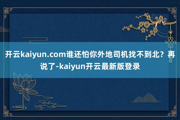开云kaiyun.com谁还怕你外地司机找不到北?再说了-kaiyun开云最新版登录
