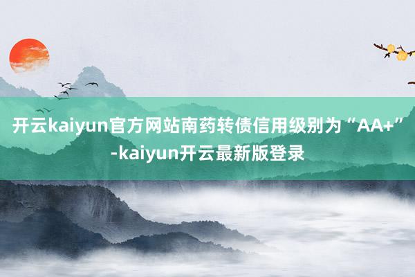 开云kaiyun官方网站南药转债信用级别为“AA+”-kaiyun开云最新版登录