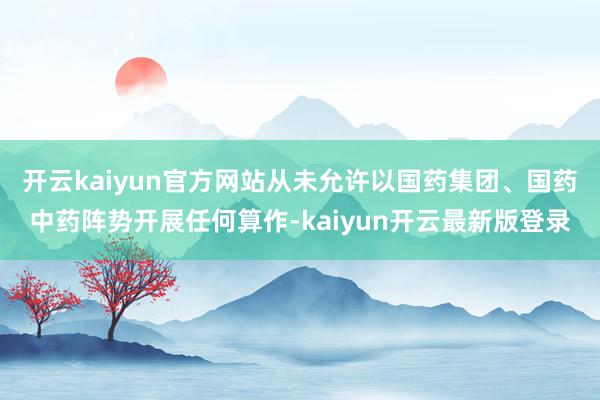 开云kaiyun官方网站从未允许以国药集团、国药中药阵势开展任何算作-kaiyun开云最新版登录
