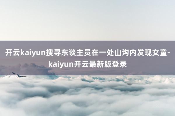 开云kaiyun搜寻东谈主员在一处山沟内发现女童-kaiyun开云最新版登录