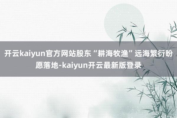 开云kaiyun官方网站股东“耕海牧渔”远海繁衍盼愿落地-kaiyun开云最新版登录
