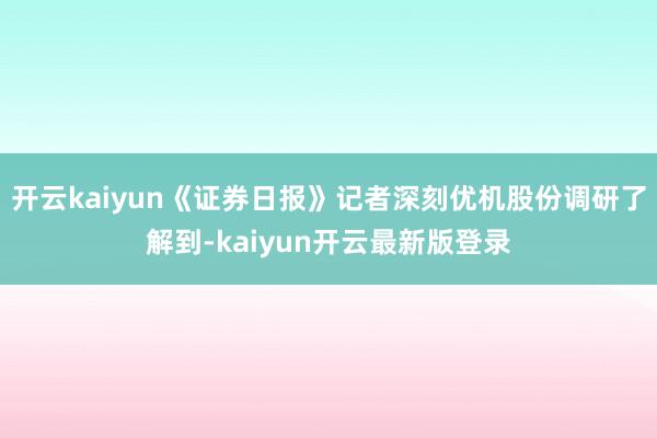 开云kaiyun《证券日报》记者深刻优机股份调研了解到-kaiyun开云最新版登录