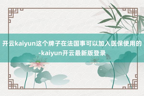 开云kaiyun这个牌子在法国事可以加入医保使用的-kaiyun开云最新版登录