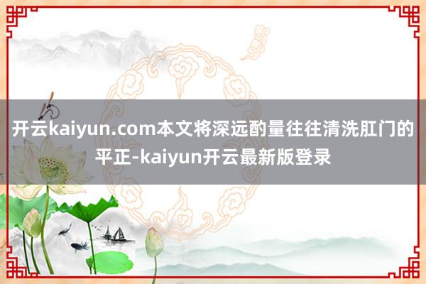 开云kaiyun.com本文将深远酌量往往清洗肛门的平正-kaiyun开云最新版登录
