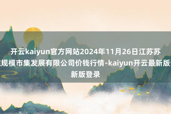 开云kaiyun官方网站2024年11月26日江苏苏浙皖规模市集发展有限公司价钱行情-kaiyun开云最新版登录