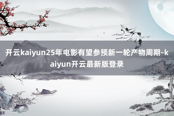 开云kaiyun25年电影有望参预新一轮产物周期-kaiyun开云最新版登录