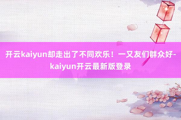 开云kaiyun却走出了不同欢乐！一又友们群众好-kaiyun开云最新版登录